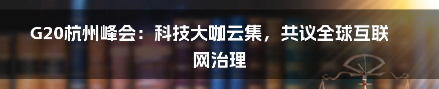 G20杭州峰会：科技大咖云集，共议全球互联网治理