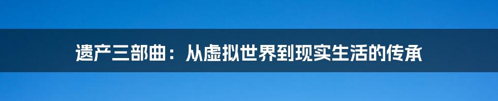 遗产三部曲：从虚拟世界到现实生活的传承