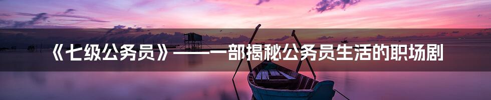 《七级公务员》——一部揭秘公务员生活的职场剧