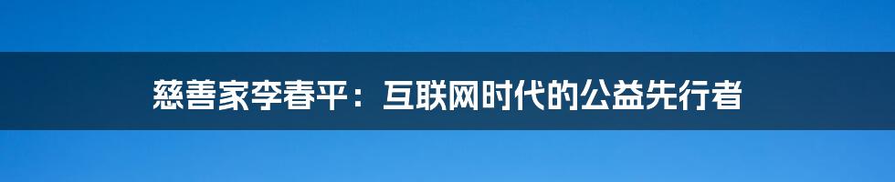 慈善家李春平：互联网时代的公益先行者