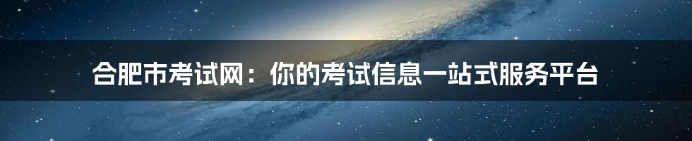 合肥市考试网：你的考试信息一站式服务平台