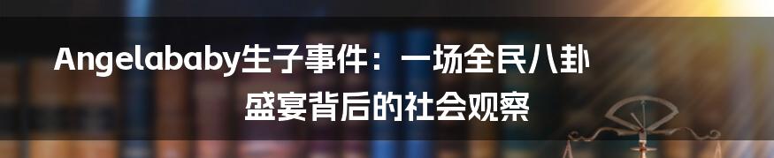 Angelababy生子事件：一场全民八卦盛宴背后的社会观察