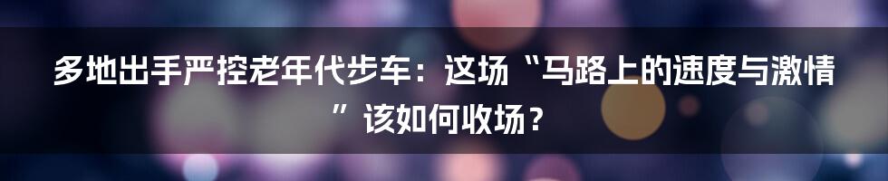 多地出手严控老年代步车：这场“马路上的速度与激情”该如何收场？