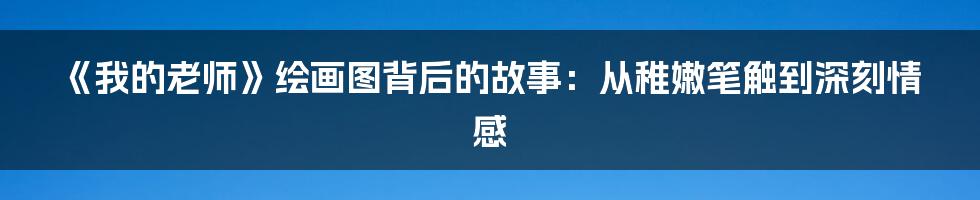 《我的老师》绘画图背后的故事：从稚嫩笔触到深刻情感