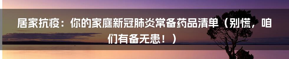 居家抗疫：你的家庭新冠肺炎常备药品清单（别慌，咱们有备无患！）