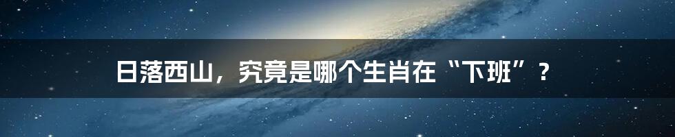 日落西山，究竟是哪个生肖在“下班”？