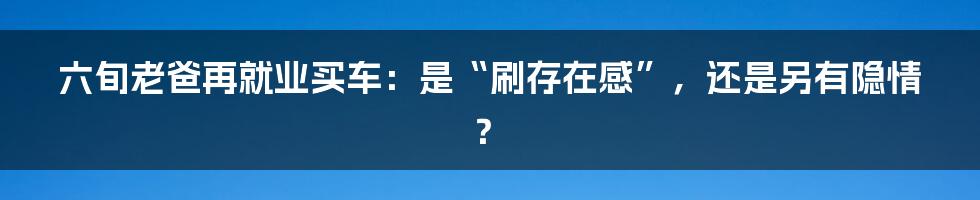 六旬老爸再就业买车：是“刷存在感”，还是另有隐情？