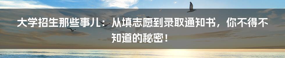 大学招生那些事儿：从填志愿到录取通知书，你不得不知道的秘密！