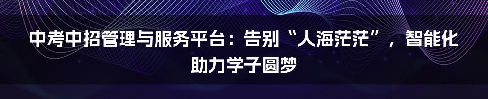 中考中招管理与服务平台：告别“人海茫茫”，智能化助力学子圆梦