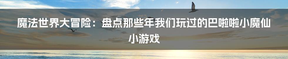 魔法世界大冒险：盘点那些年我们玩过的巴啦啦小魔仙小游戏