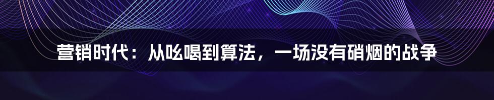 营销时代：从吆喝到算法，一场没有硝烟的战争