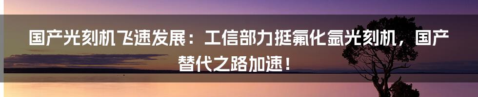 国产光刻机飞速发展：工信部力挺氟化氩光刻机，国产替代之路加速！