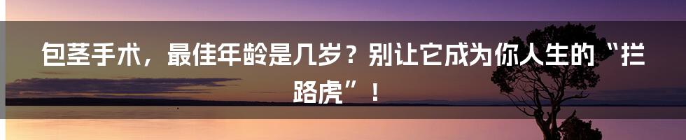 包茎手术，最佳年龄是几岁？别让它成为你人生的“拦路虎”！