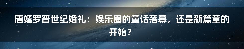 唐嫣罗晋世纪婚礼：娱乐圈的童话落幕，还是新篇章的开始？