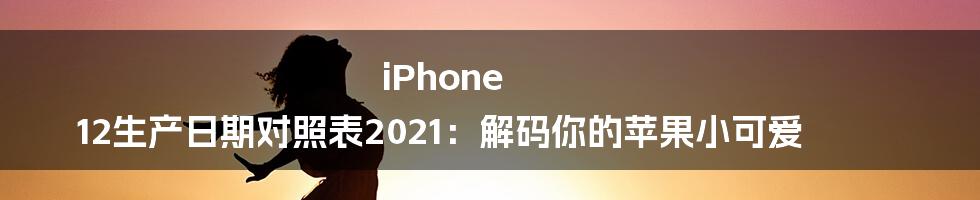 iPhone 12生产日期对照表2021：解码你的苹果小可爱