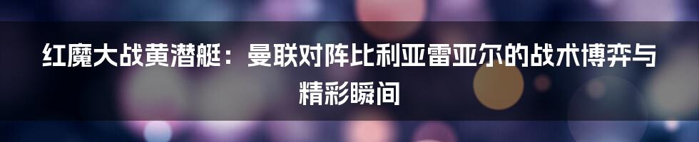 红魔大战黄潜艇：曼联对阵比利亚雷亚尔的战术博弈与精彩瞬间