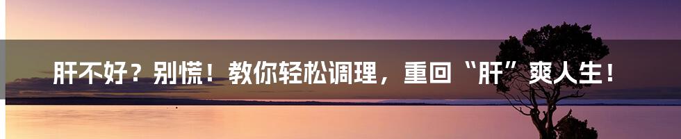 肝不好？别慌！教你轻松调理，重回“肝”爽人生！