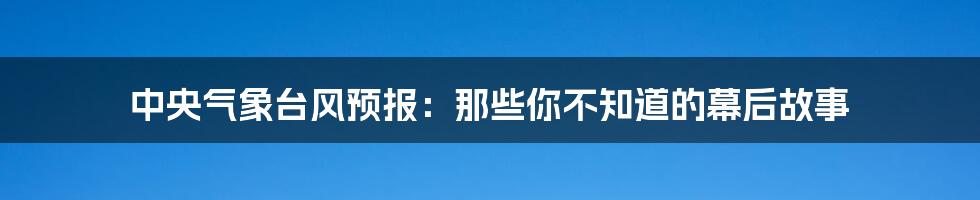 中央气象台风预报：那些你不知道的幕后故事