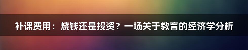 补课费用：烧钱还是投资？一场关于教育的经济学分析