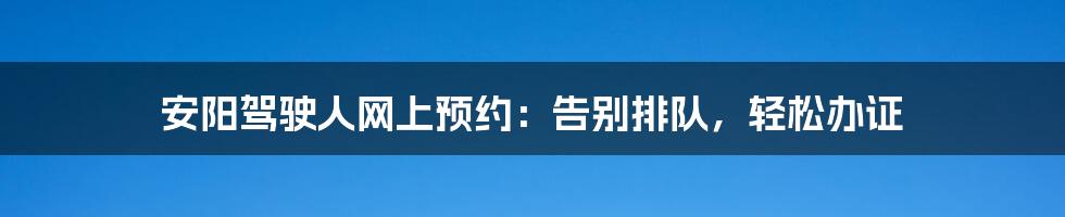 安阳驾驶人网上预约：告别排队，轻松办证