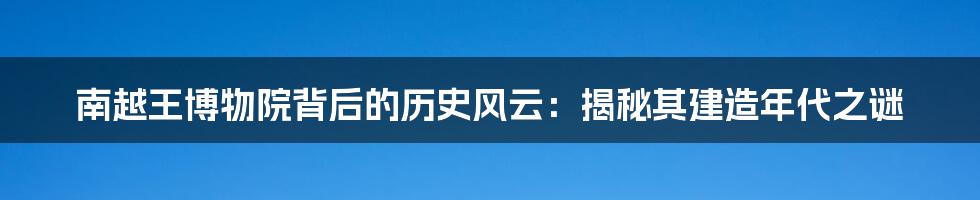 南越王博物院背后的历史风云：揭秘其建造年代之谜