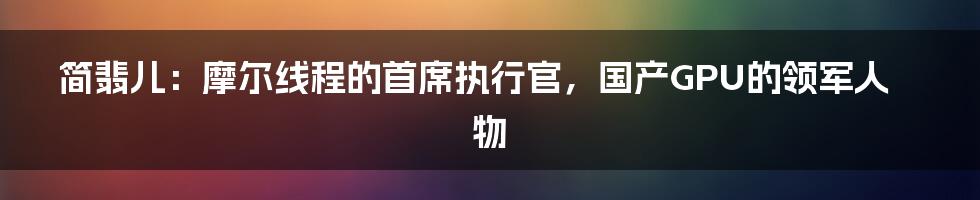 简翡儿：摩尔线程的首席执行官，国产GPU的领军人物