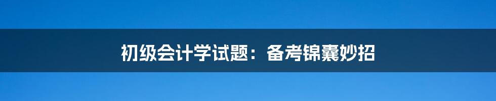 初级会计学试题：备考锦囊妙招