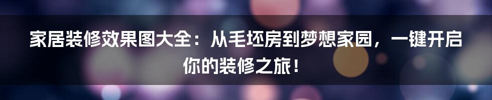 家居装修效果图大全：从毛坯房到梦想家园，一键开启你的装修之旅！