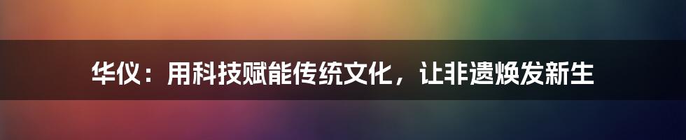 华仪：用科技赋能传统文化，让非遗焕发新生