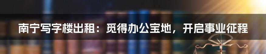 南宁写字楼出租：觅得办公宝地，开启事业征程