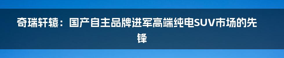 奇瑞轩辕：国产自主品牌进军高端纯电SUV市场的先锋