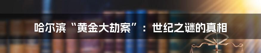 哈尔滨“黄金大劫案”：世纪之谜的真相