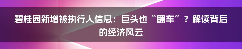 碧桂园新增被执行人信息：巨头也“翻车”？解读背后的经济风云