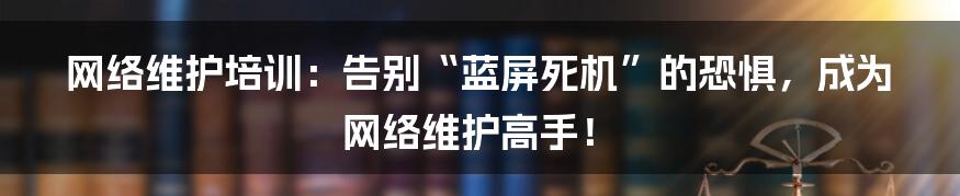 网络维护培训：告别“蓝屏死机”的恐惧，成为网络维护高手！