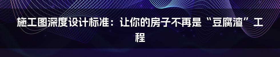 施工图深度设计标准：让你的房子不再是“豆腐渣”工程