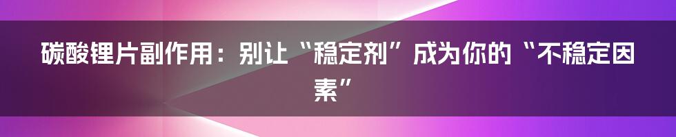 碳酸锂片副作用：别让“稳定剂”成为你的“不稳定因素”