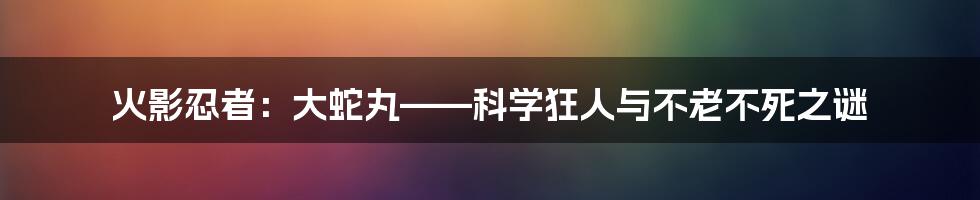 火影忍者：大蛇丸——科学狂人与不老不死之谜