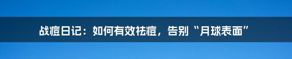 战痘日记：如何有效祛痘，告别“月球表面”