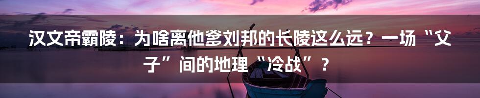 汉文帝霸陵：为啥离他爹刘邦的长陵这么远？一场“父子”间的地理“冷战”？