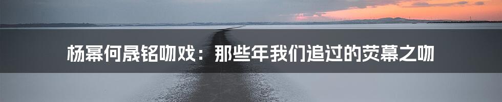 杨幂何晟铭吻戏：那些年我们追过的荧幕之吻