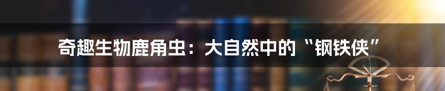 奇趣生物鹿角虫：大自然中的“钢铁侠”