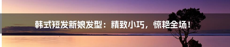 韩式短发新娘发型：精致小巧，惊艳全场！