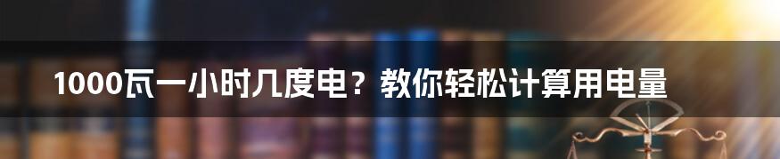 1000瓦一小时几度电？教你轻松计算用电量