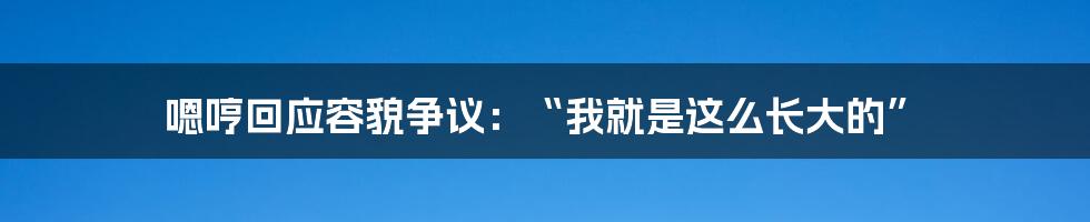 嗯哼回应容貌争议：“我就是这么长大的”