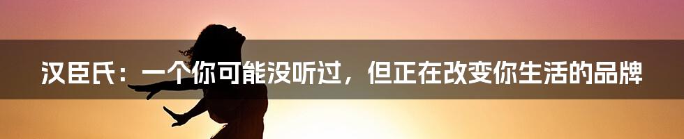 汉臣氏：一个你可能没听过，但正在改变你生活的品牌