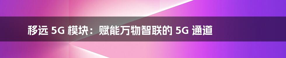 移远 5G 模块：赋能万物智联的 5G 通道