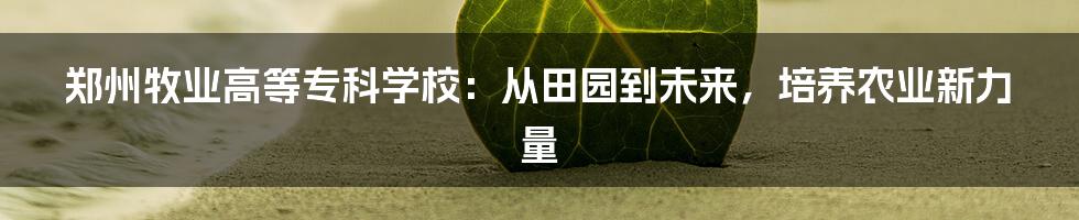 郑州牧业高等专科学校：从田园到未来，培养农业新力量