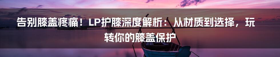 告别膝盖疼痛！LP护膝深度解析：从材质到选择，玩转你的膝盖保护