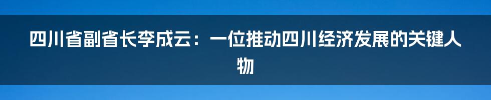 四川省副省长李成云：一位推动四川经济发展的关键人物