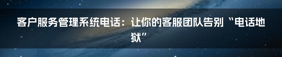 客户服务管理系统电话：让你的客服团队告别“电话地狱”